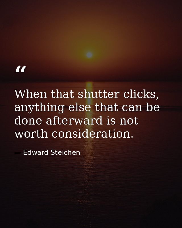 When that shutter clicks, anything else that can be done afterward is not worth consideration. — Edward Steichen