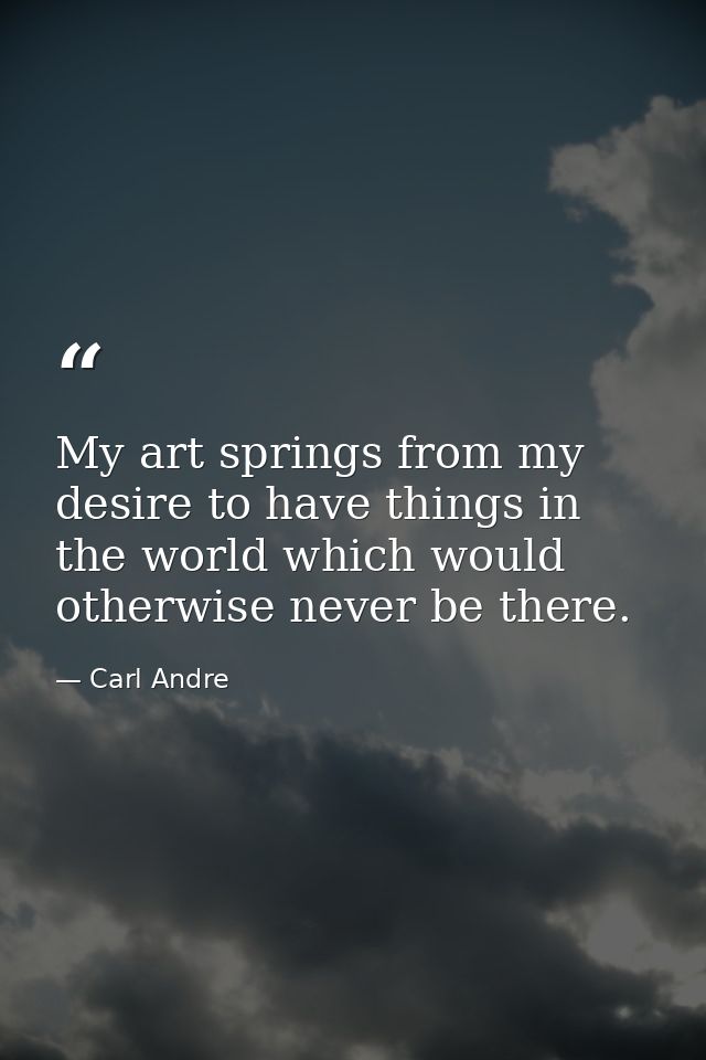 My art springs from my desire to have things in the world which would otherwise never be there. — Carl Andre