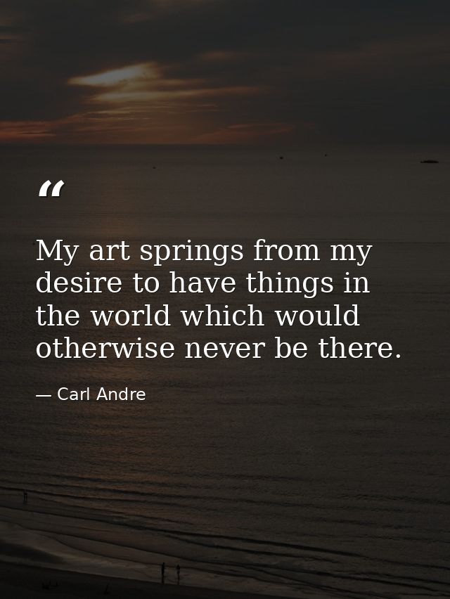 My art springs from my desire to have things in the world which would otherwise never be there. — Carl Andre