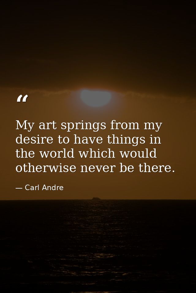 My art springs from my desire to have things in the world which would otherwise never be there. — Carl Andre