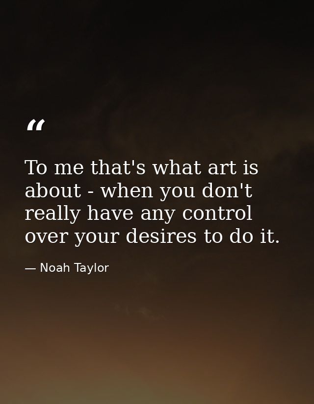 To me that's what art is about - when you don't really have any control over your desires to do it. — Noah Taylor
