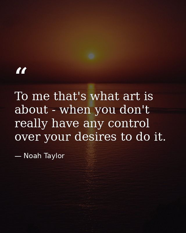 To me that's what art is about - when you don't really have any control over your desires to do it. — Noah Taylor