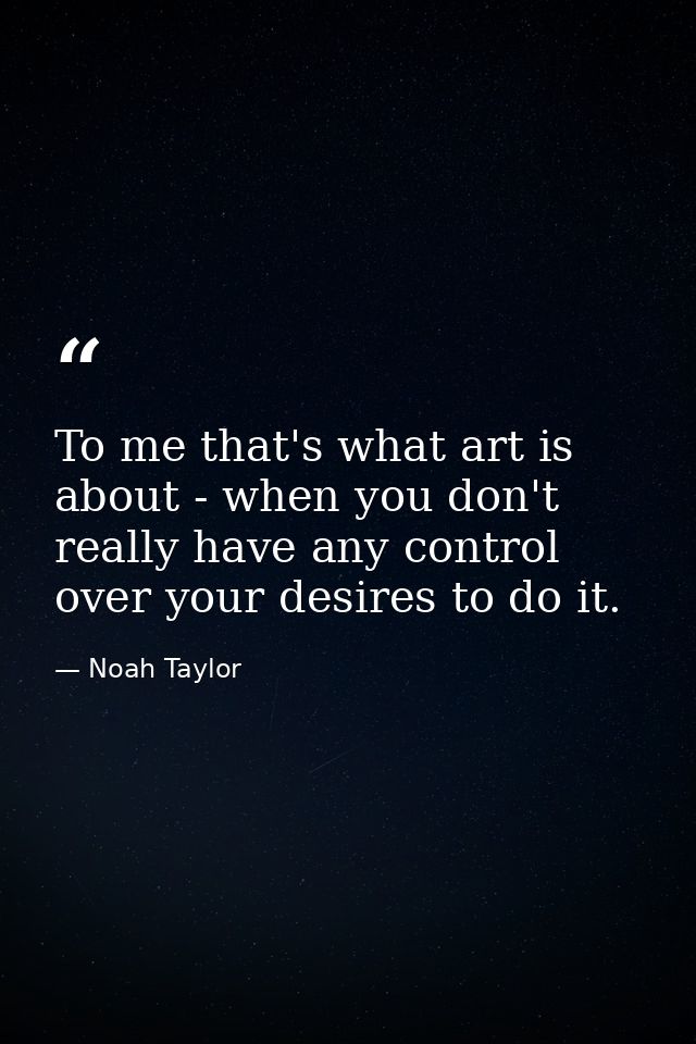 To me that's what art is about - when you don't really have any control over your desires to do it. — Noah Taylor