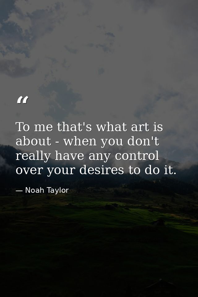 To me that's what art is about - when you don't really have any control over your desires to do it. — Noah Taylor