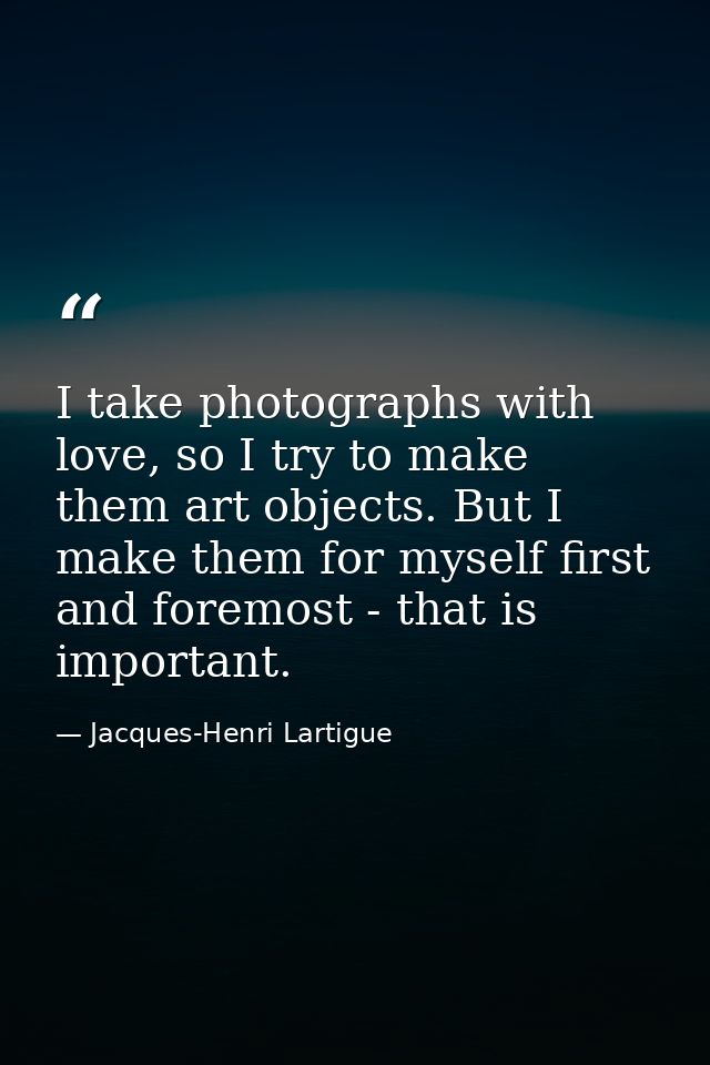 I take photographs with love, so I try to make them art objects. But I make them for myself first and foremost - that is — Jacques-Henri Lartigue
