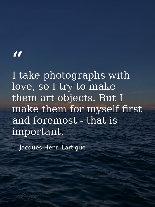 I take photographs with love, so I try to make them art objects. But I make them for myself first and foremost - that is — Jacques-Henri Lartigue