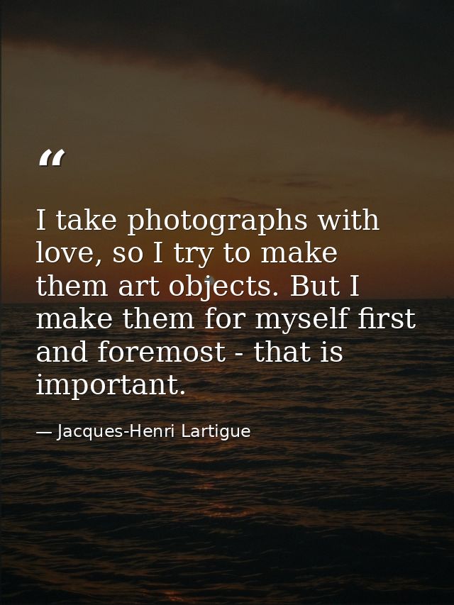 I take photographs with love, so I try to make them art objects. But I make them for myself first and foremost - that is — Jacques-Henri Lartigue
