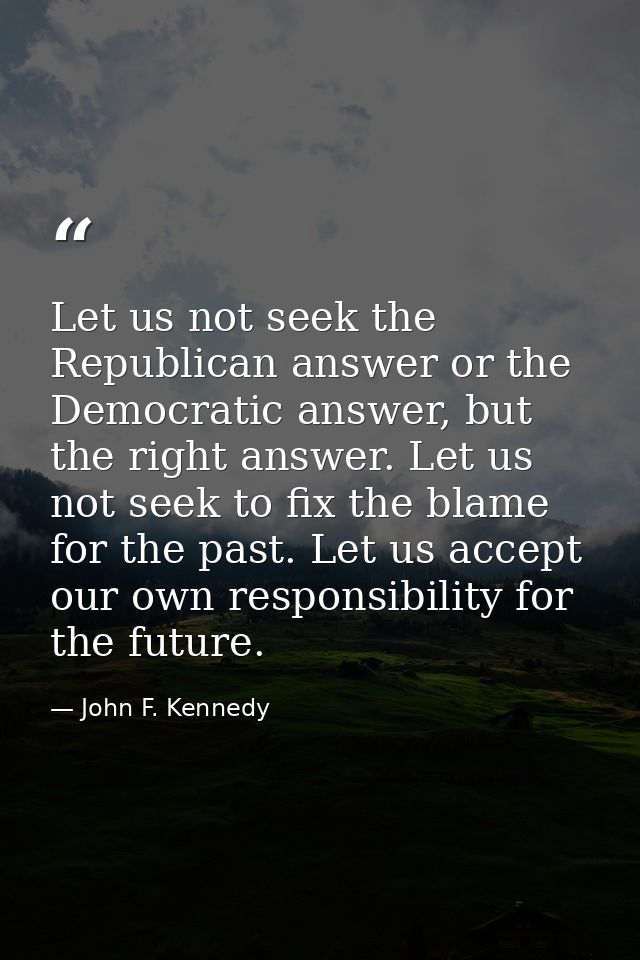 Let us not seek the Republican answer or the Democratic answer, but the right answer. Let us not seek to fix the blame f — John F. Kennedy