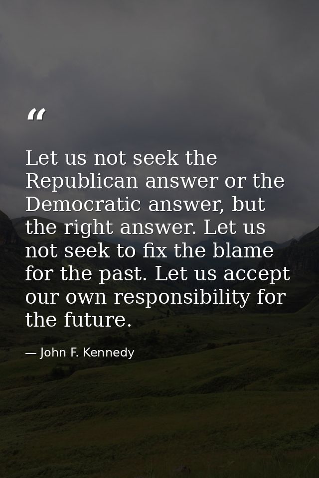 Let us not seek the Republican answer or the Democratic answer, but the right answer. Let us not seek to fix the blame f — John F. Kennedy