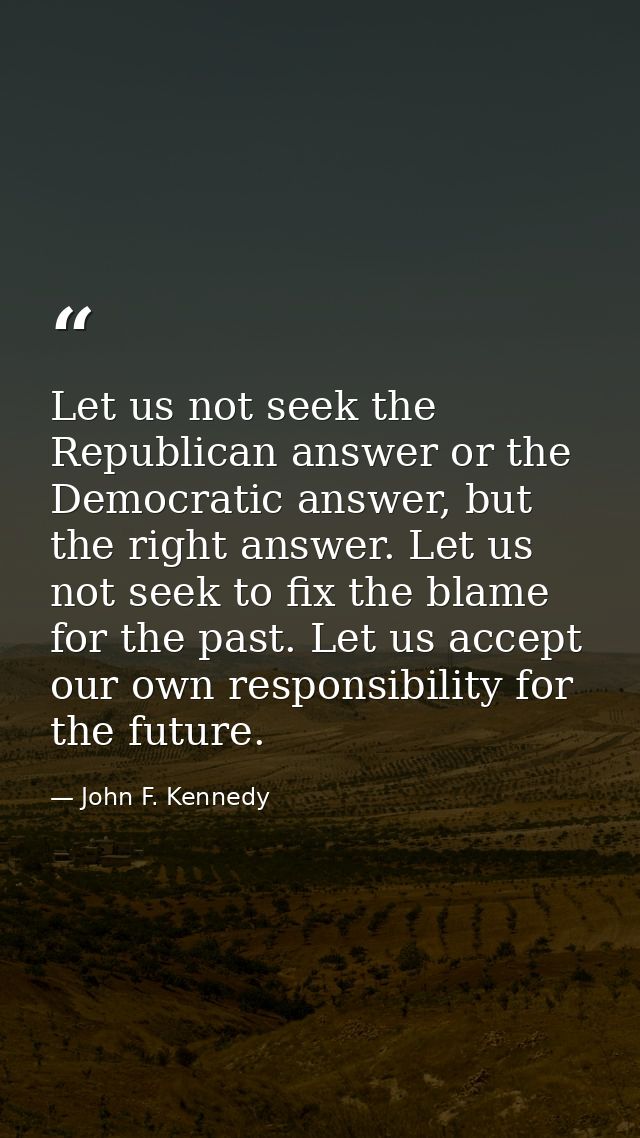 Let us not seek the Republican answer or the Democratic answer, but the right answer. Let us not seek to fix the blame f — John F. Kennedy