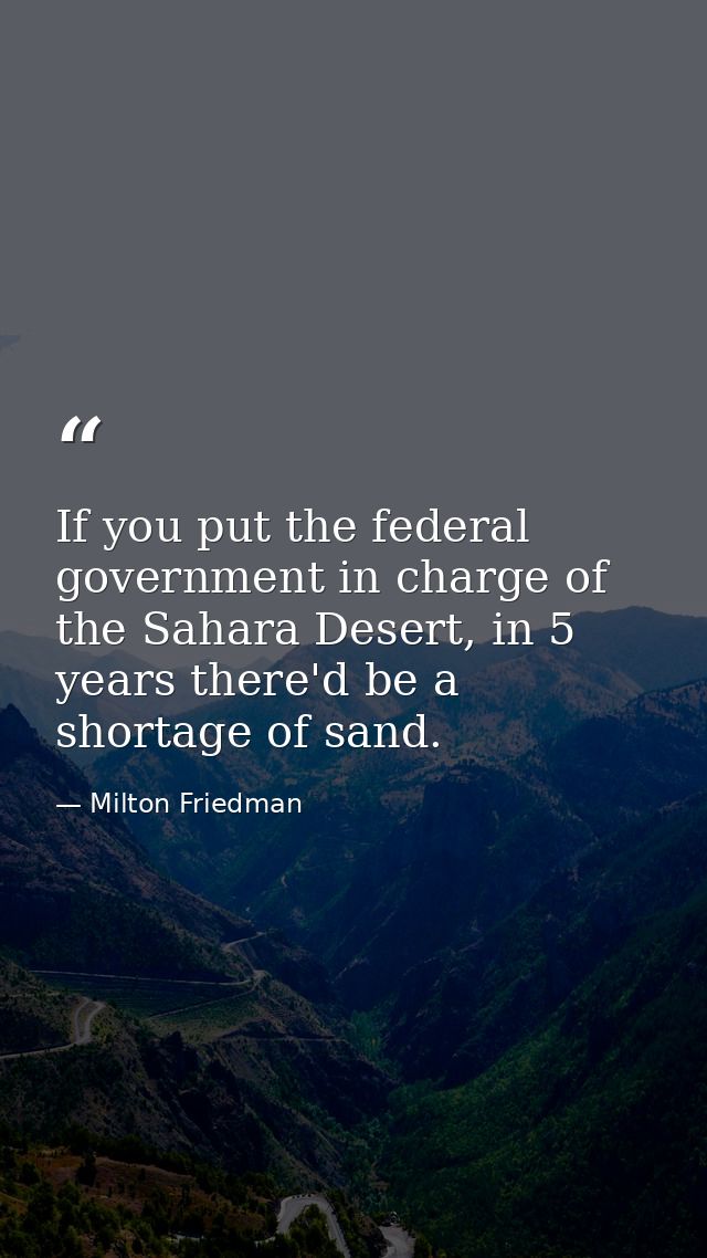 If you put the federal government in charge of the Sahara Desert, in 5 years there'd be a shortage of sand. — Milton Friedman