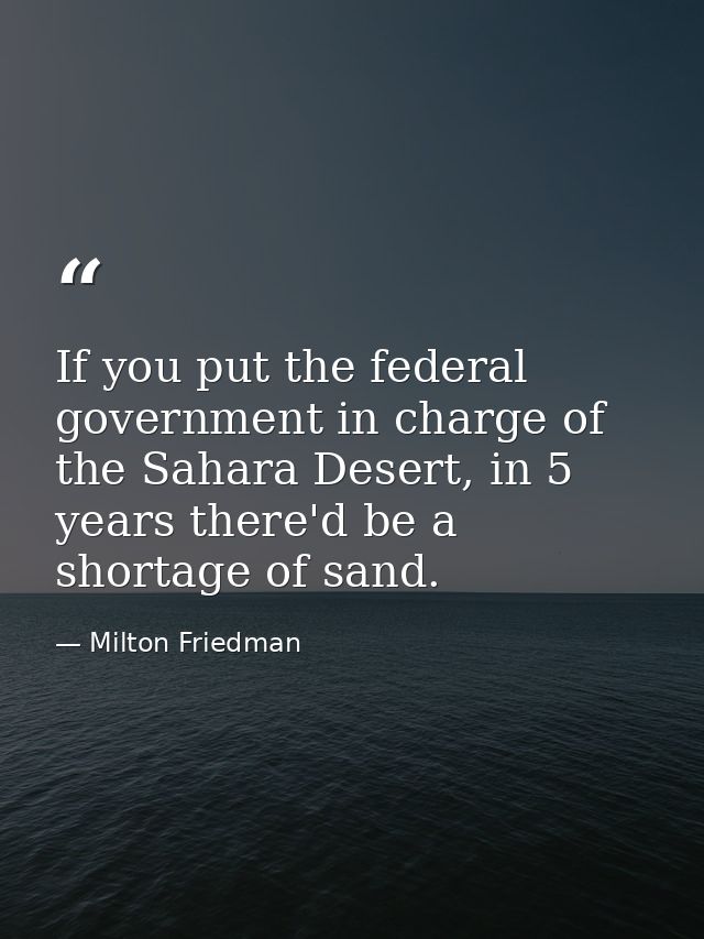 If you put the federal government in charge of the Sahara Desert, in 5 years there'd be a shortage of sand. — Milton Friedman