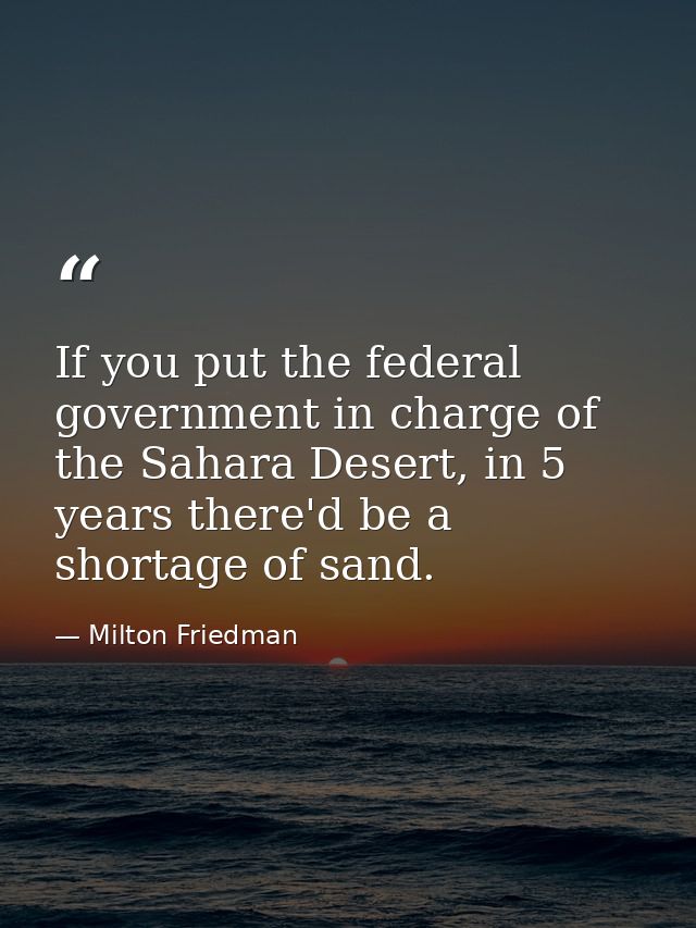 If you put the federal government in charge of the Sahara Desert, in 5 years there'd be a shortage of sand. — Milton Friedman