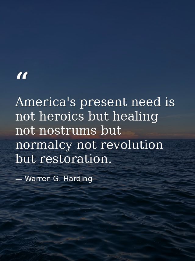 America's present need is not heroics but healing not nostrums but normalcy not revolution but restoration. — Warren G. Harding