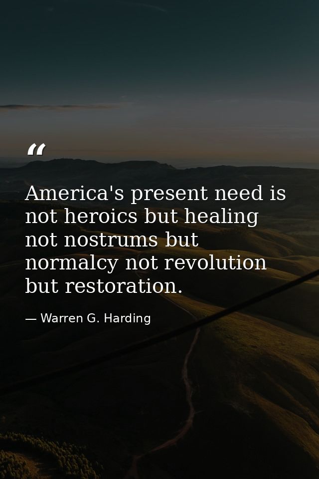 America's present need is not heroics but healing not nostrums but normalcy not revolution but restoration. — Warren G. Harding