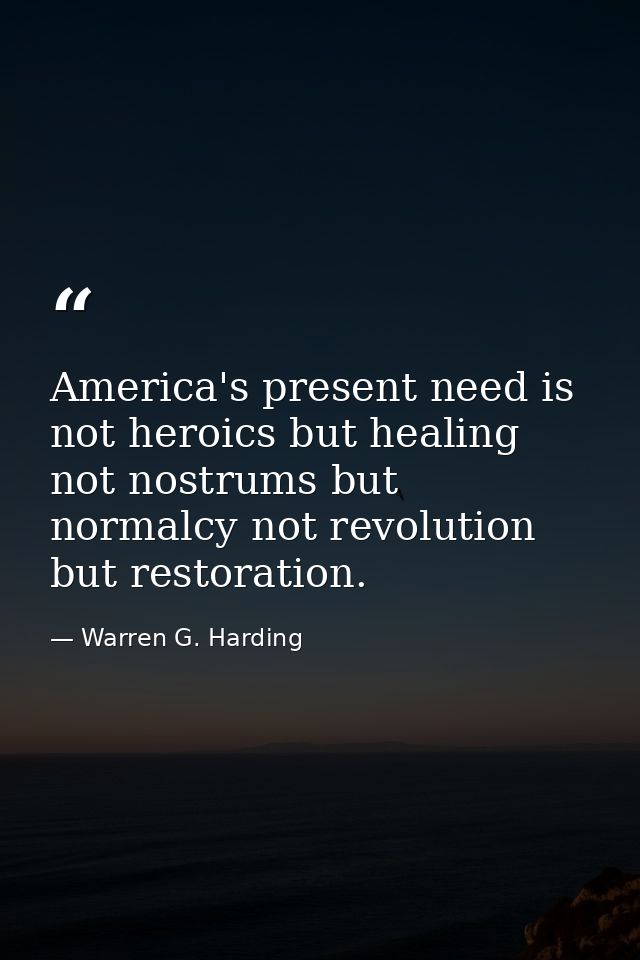 America's present need is not heroics but healing not nostrums but normalcy not revolution but restoration. — Warren G. Harding