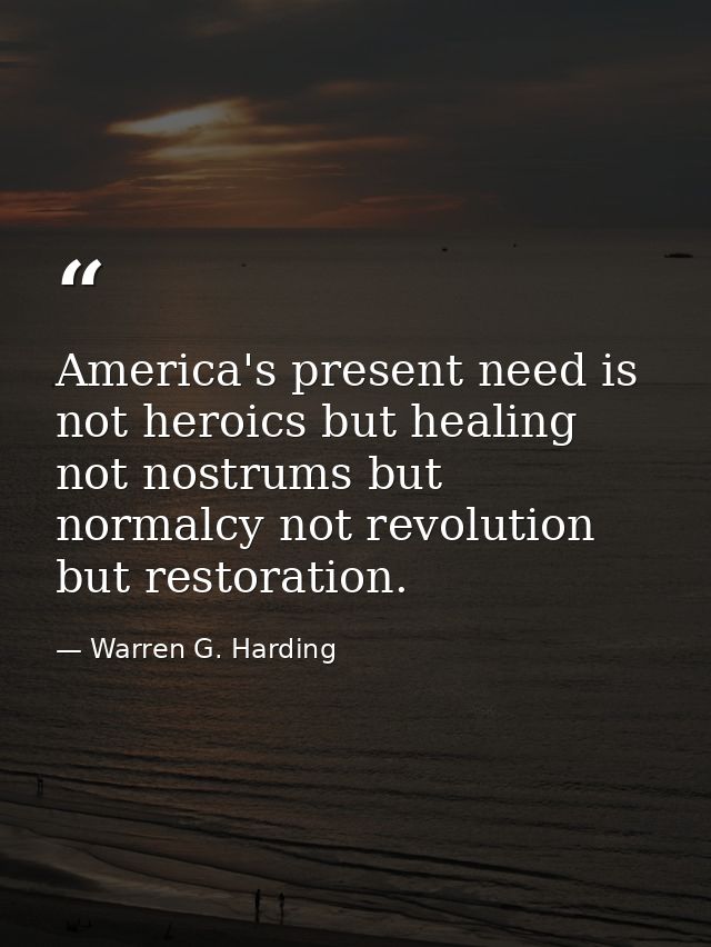America's present need is not heroics but healing not nostrums but normalcy not revolution but restoration. — Warren G. Harding