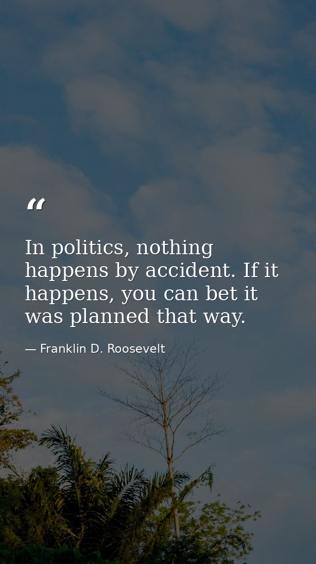 In politics, nothing happens by accident. If it happens, you can bet it was planned that way. — Franklin D. Roosevelt