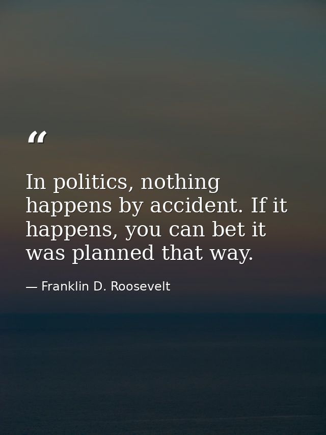 In politics, nothing happens by accident. If it happens, you can bet it was planned that way. — Franklin D. Roosevelt