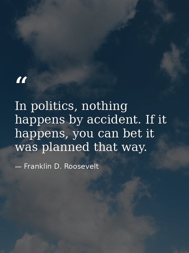 In politics, nothing happens by accident. If it happens, you can bet it was planned that way. — Franklin D. Roosevelt
