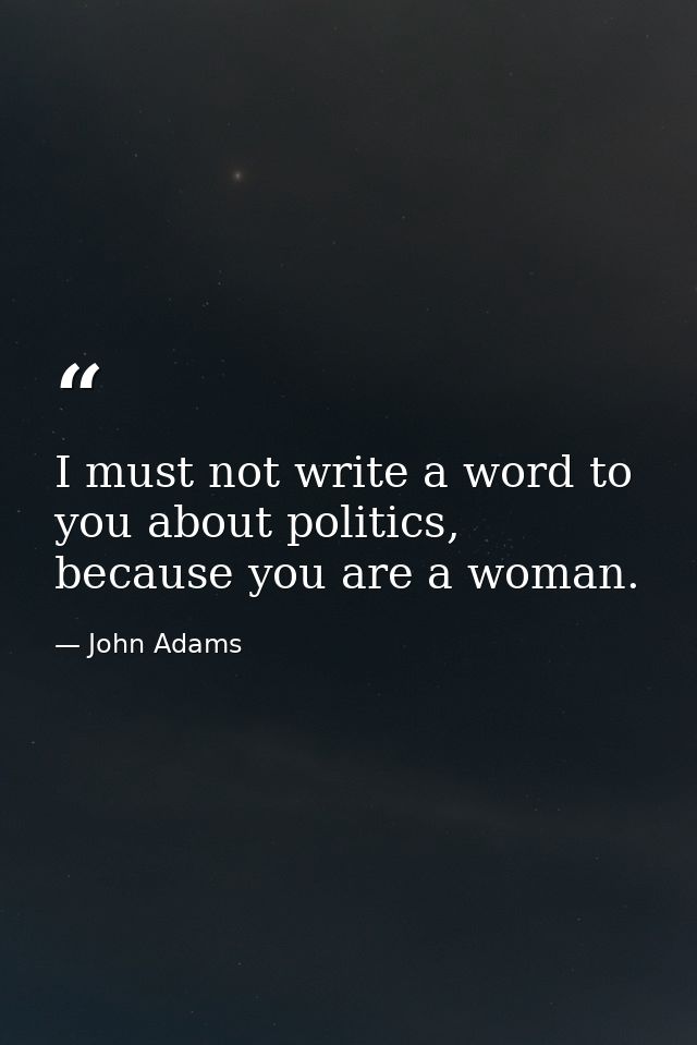 I must not write a word to you about politics, because you are a woman. — John Adams