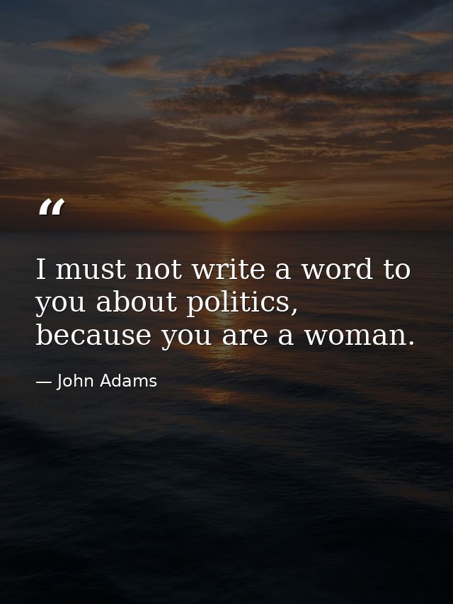I must not write a word to you about politics, because you are a woman. — John Adams