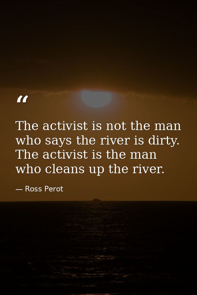 The activist is not the man who says the river is dirty. The activist is the man who cleans up the river. — Ross Perot