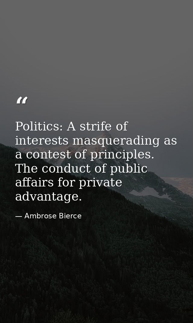 Politics: A strife of interests masquerading as a contest of principles. The conduct of public affairs for private advan — Ambrose Bierce