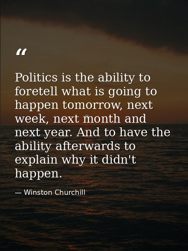 Politics is the ability to foretell what is going to happen tomorrow, next week, next month and next year. And to have t — Winston Churchill