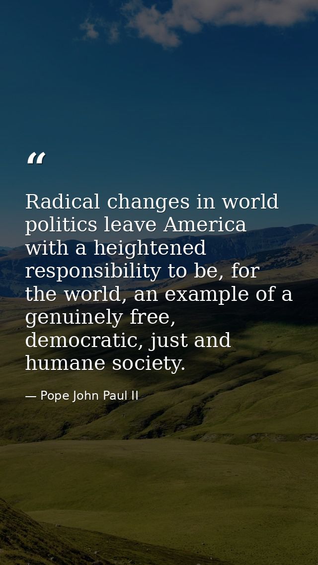 Radical changes in world politics leave America with a heightened responsibility to be, for the world, an example of a g — Pope John Paul II