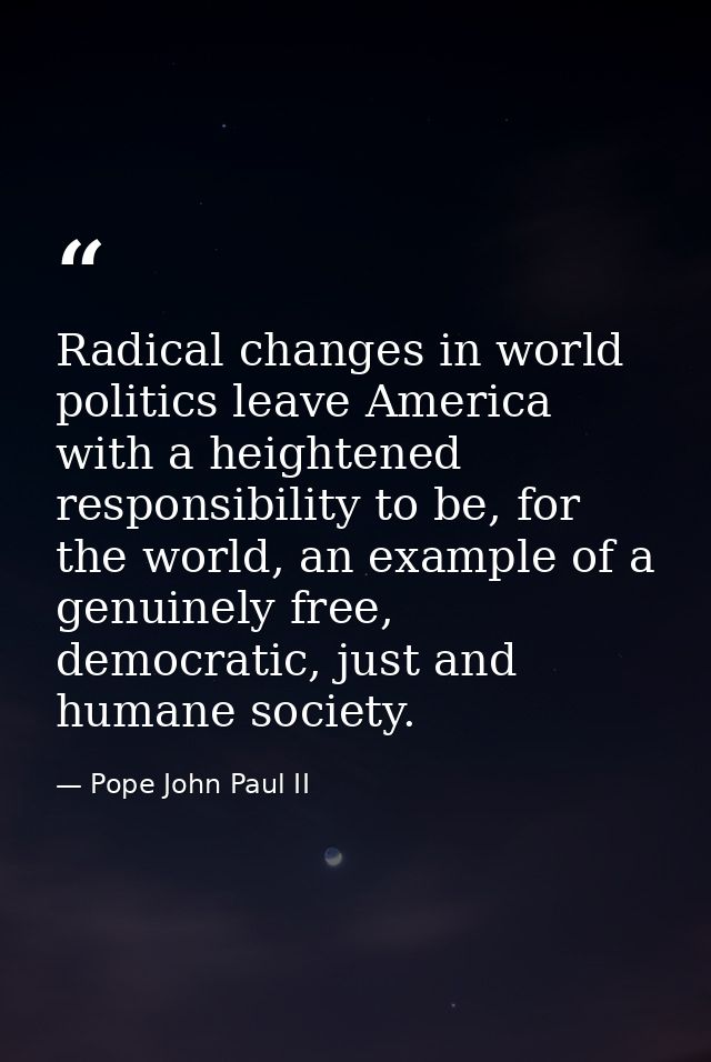 Radical changes in world politics leave America with a heightened responsibility to be, for the world, an example of a g — Pope John Paul II