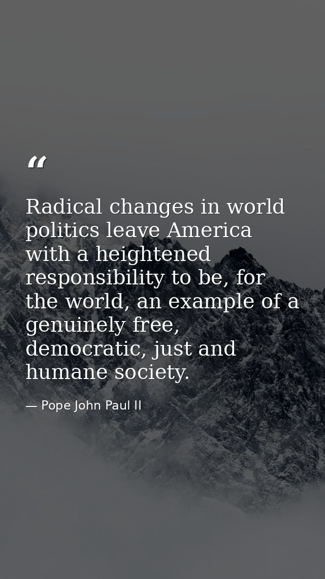 Radical changes in world politics leave America with a heightened responsibility to be, for the world, an example of a g — Pope John Paul II