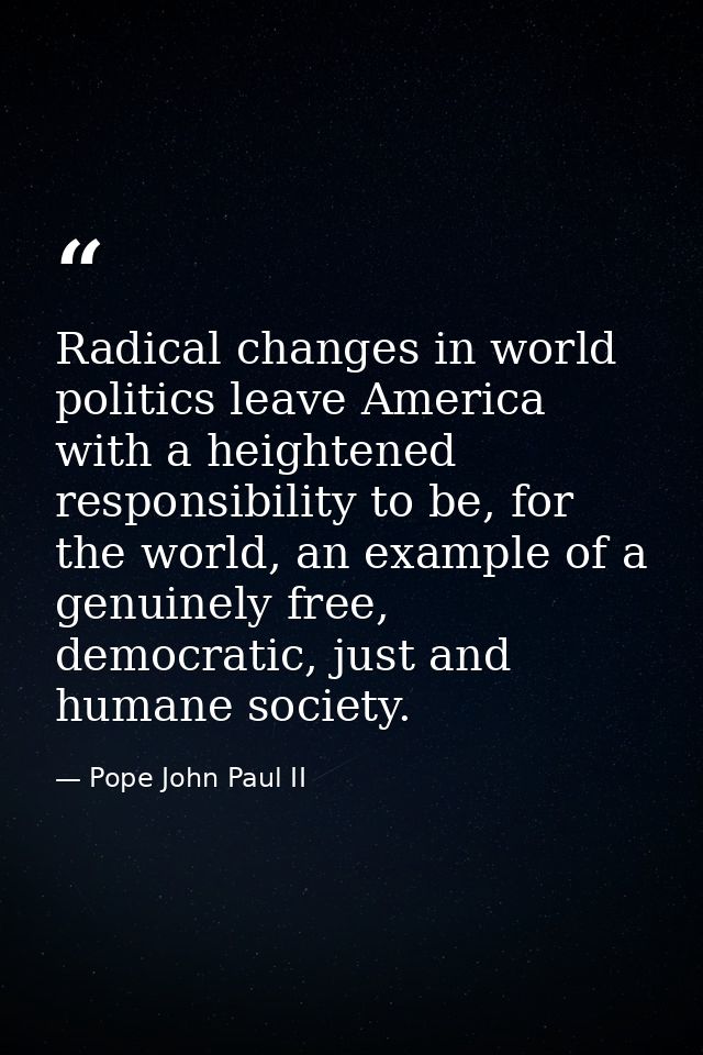 Radical changes in world politics leave America with a heightened responsibility to be, for the world, an example of a g — Pope John Paul II