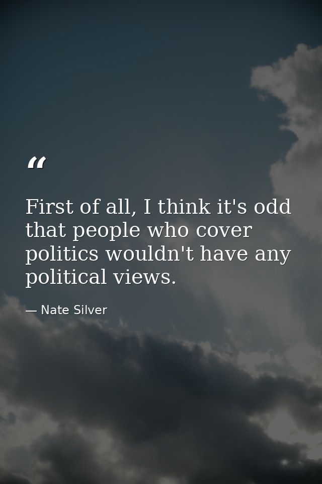 First of all, I think it's odd that people who cover politics wouldn't have any political views. — Nate Silver
