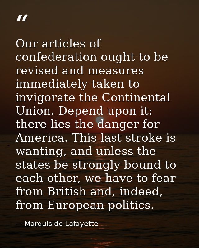Our articles of confederation ought to be revised and measures immediately taken to invigorate the Continental Union. De — Marquis de Lafayette
