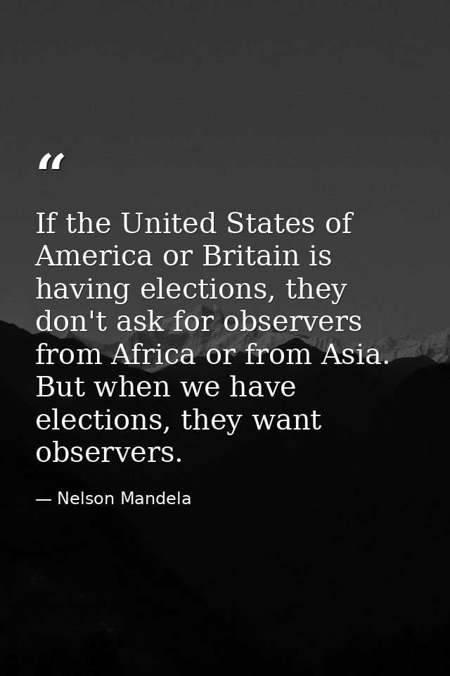 If the United States of America or Britain is having elections, they don't ask for observers from Africa or from Asia. B — Nelson Mandela
