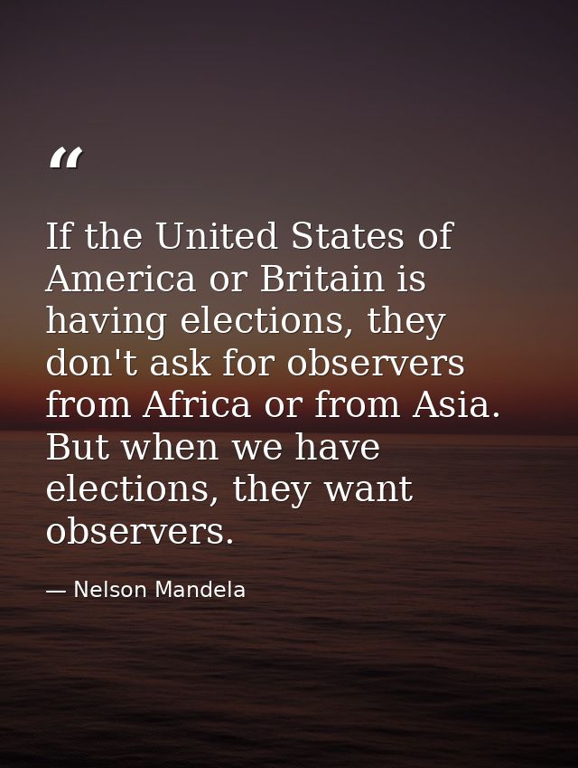 If the United States of America or Britain is having elections, they don't ask for observers from Africa or from Asia. B — Nelson Mandela