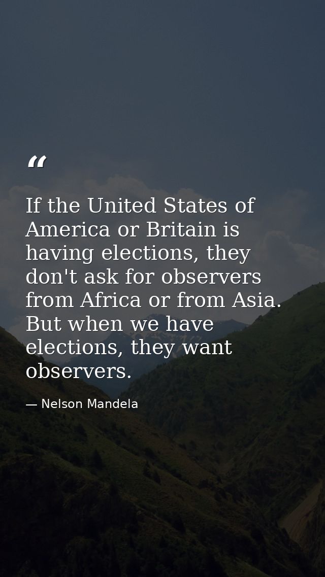 If the United States of America or Britain is having elections, they don't ask for observers from Africa or from Asia. B — Nelson Mandela