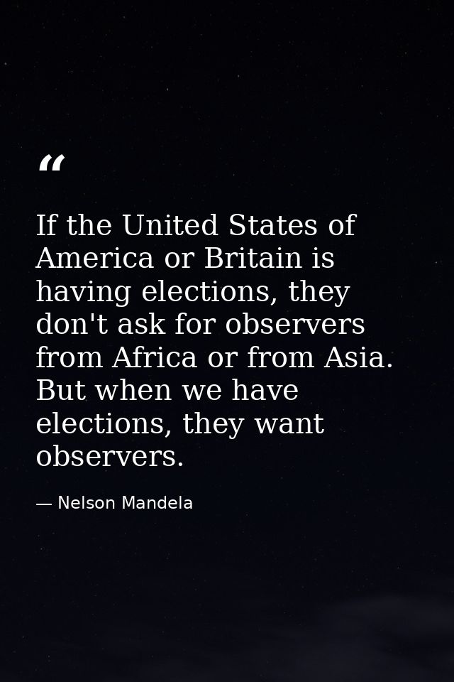 If the United States of America or Britain is having elections, they don't ask for observers from Africa or from Asia. B — Nelson Mandela