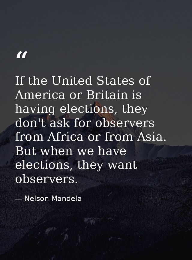 If the United States of America or Britain is having elections, they don't ask for observers from Africa or from Asia. B — Nelson Mandela