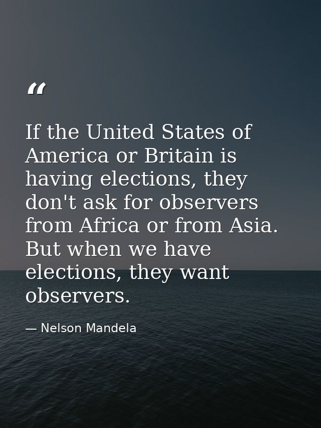 If the United States of America or Britain is having elections, they don't ask for observers from Africa or from Asia. B — Nelson Mandela