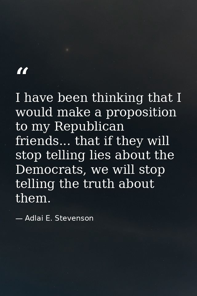 I have been thinking that I would make a proposition to my Republican friends... that if they will stop telling lies abo — Adlai E. Stevenson