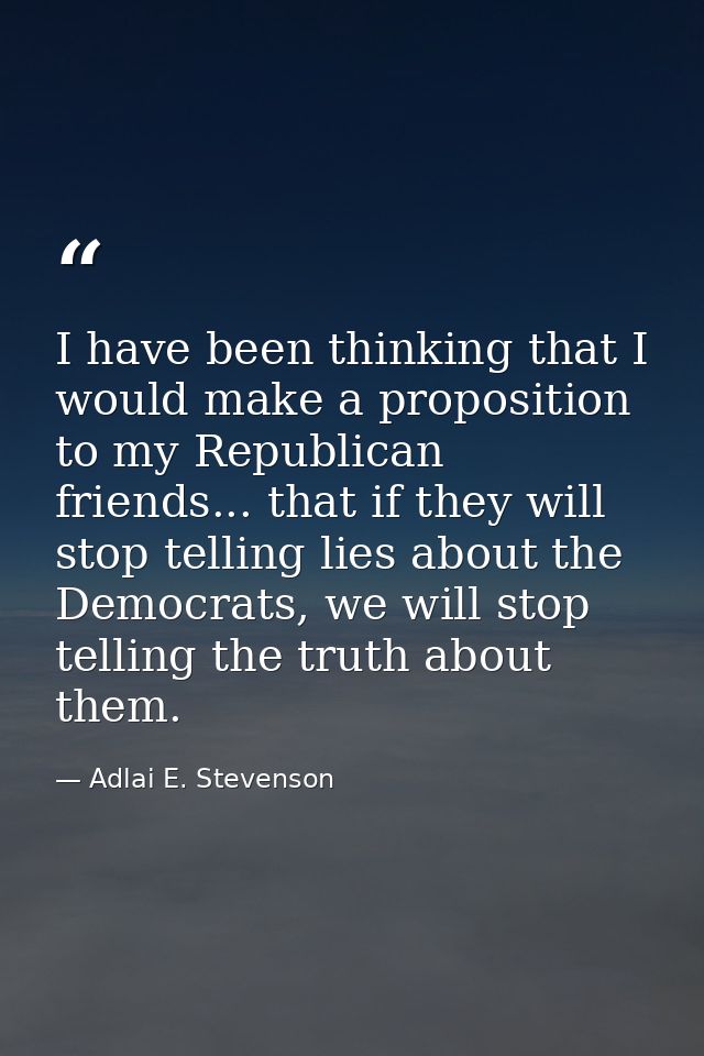 I have been thinking that I would make a proposition to my Republican friends... that if they will stop telling lies abo — Adlai E. Stevenson