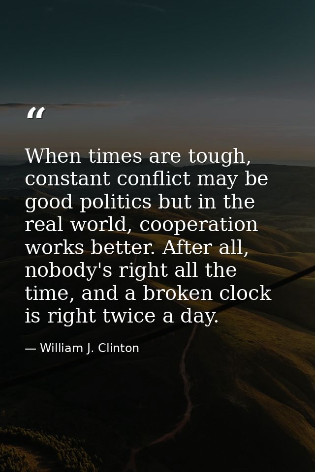 When times are tough, constant conflict may be good politics but in the real world, cooperation works better. After all, — William J. Clinton