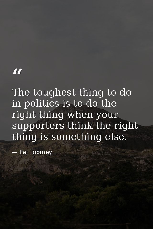 The toughest thing to do in politics is to do the right thing when your supporters think the right thing is something el — Pat Toomey