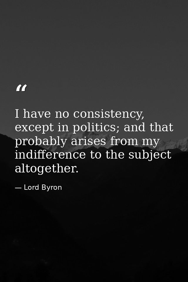 I have no consistency, except in politics; and that probably arises from my indifference to the subject altogether. — Lord Byron