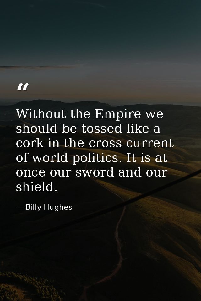 Without the Empire we should be tossed like a cork in the cross current of world politics. It is at once our sword and o — Billy Hughes