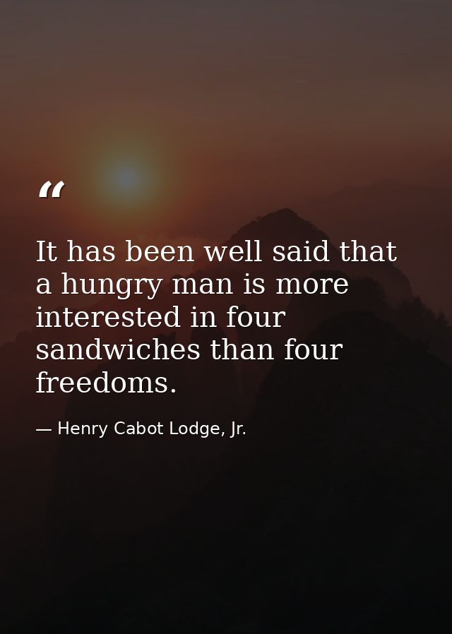 It has been well said that a hungry man is more interested in four sandwiches than four freedoms. — Henry Cabot Lodge, Jr.