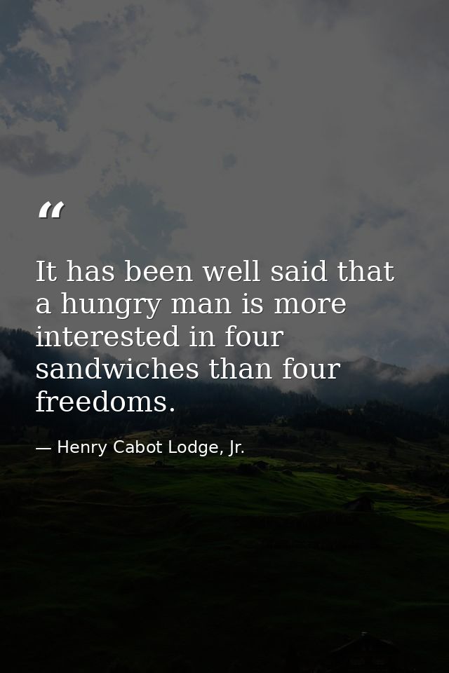It has been well said that a hungry man is more interested in four sandwiches than four freedoms. — Henry Cabot Lodge, Jr.
