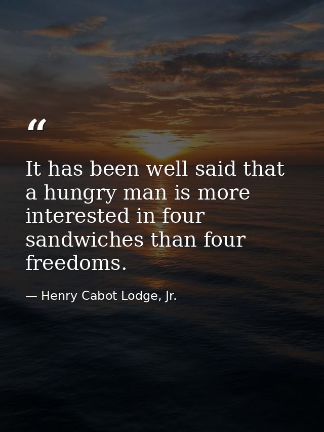 It has been well said that a hungry man is more interested in four sandwiches than four freedoms. — Henry Cabot Lodge, Jr.